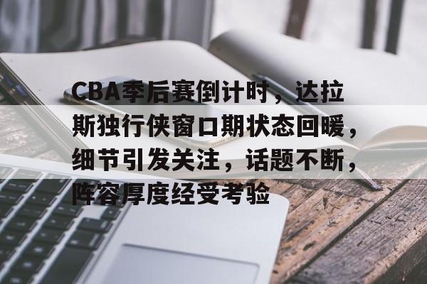 CBA季后赛倒计时，达拉斯独行侠窗口期状态回暖，细节引发关注，话题不断，阵容厚度经受考验的简单介绍-真人娱乐